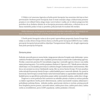 Poglavlje 23 - reforma pravosuđa i poglavlje 24 - pravda, sloboda i bezbednost
71
U Srbiji je već osnovana Agencija za borbu protiv korupcije, kao nezavisno telo koje se bavi
prevencijom i borbom protiv korupcije, koje će imati značajnu ulogu u dokazivanju primene
propisa iz ove oblasti.Važnu ulogu imaju i javni tužioci i sudije, jer će tokom pregovora biti
potrebno da se dodatno dokaže da se korupcija procesuira adekvatno, s obzirom da su već
danas statistički podaci ti koje je potrebno prikazati kako bi rezultati bili merljivi.
U borbi protiv korupcije važno je da se prati i sprovođenje preporuka Saveta Evrope koje
izdaju za svaku državu Grupa država članica za borbu protiv korupcije (GRECO), kao i indeks
percepcije korupcije koji periodično objavljuje Transparentnost Srbija, ali i drugih organizacija
koje prate percepciju korupcije.
Osnovna prava
Područje osnovnih prava je veoma široko i stoga pravne tekovine Evropske unije obuhvataju i prava
zaštićena Poveljom Evropske unije o ljudskim pravima koja je sastavni deo Lisabonskog ugovora.
Povelja o osnovnim pravima EU ima jednaku snagu kao i osnivački ugovori, čime je i ona stekla
status primarnog prava. To je izričito propisano člankom 6. Ugovora o EU. Takođe pravne tekovine
obuhvataju i sva ona ljudska prava koja su zaštićena drugim međunarodnim instrumentima. Bilo
da su oni usvojeni na nivou Ujedinjenih nacija, bilo na nivou Saveta Evrope. Pri tom posebno
treba izdvojiti Konvenciju Saveta Evrope o zaštiti ljudskih prava i osnovnih sloboda. No, pored te
konvencije, Savet Evrope je usvojio brojne važne konvencije kojima su uspostavljeni standardi zaštite
ljudskih prava na specifičnim područjima poput zaštite nacionalnih manjina, zaštite dece i druge.
Pregovori u ovom području biće usmereni na nekoliko pitanja u kojima je uočena potreba
za daljim napretkom: borba protiv diskriminacije, zaštita nacionalnih manjina uključujući i
poboljšanje položaja Roma, sloboda medija, sprečavanje zločina iz mržnje, pristup pravdi
kroz besplatnu pravnu pomoć, zatvorski sistem, zaštita prava žena, zaštita prava dece, zaštita
osoba sa invaliditetom, prava LGBT populacije, zaštita podataka o ličnosti.
Nulta tolerancija na korupciju je moto kojim je potrebno rukovoditi se, i taj princip je već
unet u Nacionalnu strategiju za borbu protiv korupcije RS za period 2013-2016.
 