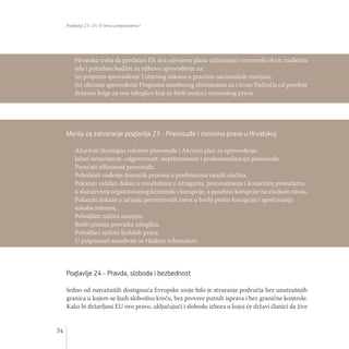 Poglavlja 23 i 24: O čemu pregovaramo?
74
Poglavlje 24 - Pravda, sloboda i bezbednost
Jedno od najvažnijih dostignuća Evropske unije bilo je stvaranje područja bez unutrašnjih
granica u kojem se ljudi slobodno kreću, bez provere putnih isprava i bez granične kontrole.
Kako bi državljani EU ovo pravo, uključujući i slobodu izbora u kojoj će državi članici da žive
Hrvatska treba da predstavi EK dva odvojena plana uključujući vremenski okvir, nadležna
tela i potreban budžet za njihovo sprovođenje za:
(a) potpuno sprovođenje Ustavnog zakona o pravima nacionalnih manjina;
(b) ubrzano sprovođenje Programa stambenog zbrinjavanja na i izvan Područja od posebne
državne brige za one izbeglice koji su bivši nosioci stanarskog prava.
Merila za zatvaranje poglavlja 23 - Pravosuđe i osnovna prava u Hrvatskoj
Ažurirati Strategiju reforme pravosuđa i Akcioni plan za sprovođenje.
Jačati nezavisnost, odgovornost, nepristrasnost i profesionalizaciju pravosuđa.
Povećati efikasnost pravosuđa.
Poboljšati vođenje domaćih procesa u predmetima ratnih zločina.
Pokazati validan dokaz o rezultatima u istragama, procesuiranju i konačnim presudama
u slučajevima organizovanog kriminala i korupcije, a posebno korupcije na visokom nivou.
Pokazati dokaze o jačanju preventivnih mera u borbi protiv korupcije i sprečavanju
sukoba interesa.
Poboljšati zaštitu manjina.
Rešiti pitanja povratka izbeglica.
Poboljšati zaštitu ljudskih prava.
U potpunosti sarađivati sa Haškim tribunalom.
 