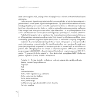 Poglavlja 23 i 24: O čemu pregovaramo?
76
i rade uživali u punoj meri, Unija posebnu pažnju posvećuje merama bezbednosti na spoljnim
granicama.
Uz borbu protiv ilegalnih migracija i zajedničku viznu politiku, jačanje bezbednosti granica
podrazumeva i borbu protiv organizovanog kriminala koji podrazumeva efikasnu saradnju
između policijskih, pravosudnih i carinskih organa država članica te delimično ujednačavanje
krivičnog zakonodavstva. Bez obzira na razlike u nacionalnim zakonodavstvima, građanima
Unije omogućen je pristup sudovima u bilo kojoj državi članici, te je ujedno propisano da se
sudske odluke donesene u jednoj državi članici poštuju i primenjuju na području cele Unije.
Poglavlje 24 je poglavlje koje se najbrže razvija, što znači da će osim harmonizacije biti važno
da Srbija prati i sve zakonodavne aktivnosti u Uniji, imajući u vidu da su ove oblasti nakon
Lisabonskog sporazuma potpuno stavljene pod okvir EU i u nadležnost Evropskog suda pravde.
S obzirom da u vreme kada se javila potreba za većom integracijom na polju pravosuđa i
unutrašnjih poslova, pravne tekovine EU nisu bile u dovoljnoj meri razvijene, Evropski savet
je usvajao petogodišnje programe kao osnovu te politike, na osnovu kojih se razvijala u tom
periodu. Prvi takav program je bio usvojen u Tampereu za period 1999-2004, zatim Haški
program za period 2004-2009, a danas je na snazi Štokholmski program za period 2009-2014.
godine. Ti programi definišu zajedničke ciljeve koji se žele postići kako bi EU bila Evropa
građana u prostoru pravde, slobode i bezbednosti.
Poglavlje 24 - Pravda, sloboda i bezbednost obuhvata jedanaest tematskih područja:
Spoljne granice i Šengenski sistem
Migracije
Azil
Vize
Policijska saradnja
Borba protiv organizovanog kriminala
Borba protiv trgovine ljudima
Borba protiv terorizma
Borba protiv droga
Sudska saradnja u građanskim i krivičnim stvarima
Carinska saradnja
 