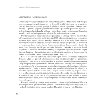 Poglavlja 23 i 24: O čemu pregovaramo?
80
Spoljne granice i Šengenski sistem
Efikasno sprovođenje bezbedonosnih standarda na granici zahteva novu metodologiju
postupanja granične policije, carine i svih ostalih službi koje učestvuju u graničnoj
kontroli. Potrebno je i jačanje postojećih administrativnih kapaciteta, kao i specifična
oprema i izgradnja odgovarajuće infrastrukture na graničnim prelazima. Upravo iz
ovih razloga poglavlje Pravda, sloboda i bezbednost smatra se jednim od finansijski
najzahtevnijih poglavlja pregovora u koje treba uložiti znatna sredstva.
Unutrašnje granice među državama potpisnicama počele su postepeno da se ukidaju
još Šengenskim sporazumom koji je potpisan 1985, a konvencija za njegovo sprovođenje
usvojena je pet godina kasnije. Da bi bio ostvarljiv, bilo je potrebno da se uspostavi
poverenje među ovim državama, ali i ojača kontrola spoljašnjih granica. Od prvobitnih
pet potpisnica danas ima 26 članica Šengen sistema i to su skoro sve države članice EU
(osim Velike Britanije, Irske, Kipra, Bugarske, Rumunije i Hrvatske), a Norveška, Island,
Švajcarska i Lihtenštajn kao nečlanice Evropske unije učestvuju u potpunosti u Šengen
sistemu. Bugarska i Rumunija su u procesu odlučivanja o prijemu u Šengen zonu, što
takođe predstoji i Hrvatskoj kao najnovijoj državi članici EU.
Kada je reč o novim državama članicama Šengen pravne tekovine su podeljene u
dva dela. Jedan deo pravnih tekovina se odnosi na ono što mora da bude primenjeno
stupanjem u članstvo i to je deo propisa koji se ne odnosi na ukidanje graničnih prelaza.
Drugi deo propisa sa kojima se treba uskladiti odnosi se na ukidanje unutrašnjih granica
sa tom državom. To se omogućava u kasnijoj fazi, posebnom odlukom Saveta ministara
o prijemu države članice u Šengen sistem, koja mora biti jednoglasna. Za taj proces je
potrebno ispuniti dodatne uslove. Ipak, i propisi koji se nalaze u toj grupi su takođe
pravno obavezujući samo nisu primenjivi odmah od trenutka prijema. Primer za to
je zajednički vizni režim, kada država mora imati ujednačenu listu zemalja sa kojima
ima ili nema vizni režim, ali ne izdaje Šengen vize već nacionalne, dok ne postane deo
sistema Šengena.
Kontrola spoljnih granica je veoma značajna za unutrašnju bezbednost EU i to se
postiže pravilnom primenom svih propisa u oblasti kontrole granice, migracije, viza
i azila, ali i policijske i pravosudne saradnje. Najvažniji propisi u ovoj oblasti su:
 