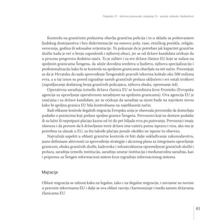Poglavlje 23 - reforma pravosuđa i poglavlje 24 - pravda, sloboda i bezbednost
83
Kontrolu na graničnim prelazima obavlja granična policija i to u skladu sa poštovanjem
ljudskog dostojanstva i bez diskriminacije na osnovu pola, rase, etničkog porekla, religije,
verovanja, godina ili seksualne orijentacije. To pokazuje da je potreban jak kapacitet granične
službe kada je reč o broju zaposlenih i njihovoj obuci, jer se od države kandidata očekuje da
u procesu pregovora dodatno ojača. To je zahtev i za sve države članice EU koje se nalaze na
spoljnim granicama Šengena, da ulože dovoljna sredstva u ljudstvo, njihovu specijalizaciju i
profesionalizaciju kako bi se kontrola na spoljnim granicama obavljala na isti način. Procenjuje
se da je Hrvatsku do sada sprovođenje Šengenskih pravnih tekovina koštalo oko 500 miliona
evra, a u taj iznos su pored izgradnje samih graničnih prelaza uključeni i svi ostali troškovi
(zapošljavanje dodatnog broja graničnih policajaca, njihova obuka, opremanje itd).
Operativna saradnja između država članica EU se koordinira kroz Fronteks (Evropska
agencija za upravljanje operativnom saradnjom na spoljnim granicama). Ova agencija EU je
značajna i za države kandidate, jer se očekuje da saradnja sa njom bude na najvišem nivou
kako bi spoljna granica EU bila kontrolisana na najefikasniji način.
Radi efikasne kontrole ilegalnih migracija Evropska unija je obavezala prevoznike da dostavljaju
podatke o putnicima koji prelaze spoljne granice Šengena. Prevoznici koji ne dostave podatke
ili su lažni ili nepotpuni plaćaju kaznu od tri do pet hiljada evra po putovanju. Prevoznici imaju
obavezu i da provere da li državljanin treće države ima važeću putnu ispravu i vizu, ako mu je
potrebna za ulazak u EU, za šta takođe plaćaju penale ukoliko ne ispune tu obavezu.
Najvažniji aspekti u oblasti granične kontrole će biti dalje usklađivanje zakonodavstva,
jasno definisane aktivnosti za sprovođenje strategije i akcionog plana za integrisano upravljanje
granicom, obuka graničnih službi, kadrovska i infrastrukturna opremeljnost graničnih službi i
prelaza, saradnja između institucija, saradnja unutar institucija i međunarodna saradnja, kao
i priprema za Šengen informacioni sistem kroz izgradnju informacionog sistema.
Migracije
Oblast migracija se odnosi kako na legalne, tako i na ilegalne migracije, i usvojene su novine
u pravnim tekovinama EU i dalje se ova oblast razvija i harmonizuje i među samim državama
članicama EU.
 