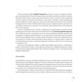 Poglavlje 23 - reforma pravosuđa i poglavlje 24 - pravda, sloboda i bezbednost
85
Osnovni propisi u oblasti legalnih migracija se odnose na pravo na spajanje porodice,
prava državljana trećih država koji imaju stalno prebivalište, specifične procedure za prijem
državljana trećih država s ciljem naučnih istraživanja, uslove za prijem s ciljem studiranja,
razmene učenika, stažiranja ili volontiranja, zatim uslove za prijem s ciljem zapošljavanja
visoko kvalifikovane radne snage, kao i prava na rad državljana trećih država i prava radnika
koji legalno borave. Kako se Srbija bude kretala na putu evropskih integracija, postajaće sve
zanimljivija destinacija za migracije, rad, studiranje i dalje usklađivanje sa ovim propisima
biće veoma značajno.
Osnovni cilj oblasti pravde, slobode i bezbednosti je uspostavljanje ravnoteže između
slobodnog kretanja ljudi i sprečavanja kriminalnih aktivnosti i kontrole ilegalnih migracija.
EU je definisala pravila o sankcijama protiv lica koja zapošljavaju ilegalne migrante, kao
i pomagače za ilegalni prelazak granice, ali i pravila koja se primenjuju kada je potrebno
vratiti lice koje ilegalno boravi u zemlju porekla. Readmisija osoba koje nezakonito borave
na teritoriji EU je jedan od instrumenata pomoću koga se ovo pitanje rešava. Srbija ima
niz bilateralnih sporazuma o readmisiji potpisanih sa državama članica EU, ali i Sporazum
o readmisiji sa EU.
U procesu pristupanja očekuje se dalje sprovođenje sporazuma o readmisiji i
prijem i prihvat povratnika, zatim efikasna borba protiv ilegalnih migracija i dokaz
o sprečavanju migratornih tokova koji vode ka Evropskoj uniji, rešavanje pitanja
ilegalnih migranata.
Vizna politika
Vizna politika je značajna zajednička politika koja se u prvom redu odnosi na sigurnost i koja
doprinosi prevenciji ilegalnih migracija. Državama članicama Evropske unije je značajno da
u toj prvoj fazi deluju kako bi sprečili migrante da nelegalno borave na njihovim teritorijama.
Zajedničku politiku viza čine sledeći osnovni elementi: vizni režim, procedura izdavanja
viza, obrazac vize i zajednički informacioni sistem koji prati sve to.
Najvažniji propis u oblasti viznog režima je Uredba 539/2001 koja sadrži listu državljana
trećih zemalja kojima je potrebna viza za ulazak i onih koji su izuzeti od te obaveze. Uredba je
 