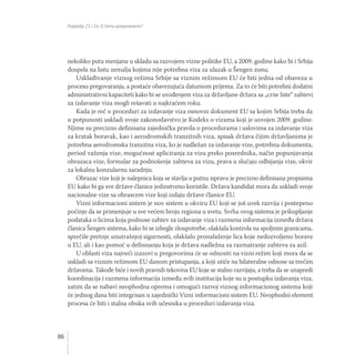 Poglavlja 23 i 24: O čemu pregovaramo?
86
nekoliko puta menjana u skladu sa razvojem vizne politike EU, a 2009. godine kako bi i Srbija
dospela na listu zemalja kojima nije potrebna viza za ulazak u Šengen zonu.
Usklađivanje viznog režima Srbije sa viznim režimom EU će biti jedna od obaveza u
procesu pregovaranja, a postaće obavezujuća datumom prijema. Za to će biti potrebni dodatni
administrativni kapaciteti kako bi se uvođenjem viza za državljane država sa „crne liste“ zahtevi
za izdavanje viza mogli rešavati u najkraćem roku.
Kada je reč o proceduri za izdavanje viza osnovni dokument EU sa kojim Srbija treba da
u potpunosti uskladi svoje zakonodavstvo je Kodeks o vizama koji je usvojen 2009. godine.
Njime su precizno definisana zajednička pravila o procedurama i uslovima za izdavanje viza
za kratak boravak, kao i aerodromskih tranzitnih viza, spisak država čijim državljanima je
potrebna aerodromska tranzitna viza, ko je nadležan za izdavanje vize, potrebna dokumenta,
period važenja vize, mogućnost apliciranja za vizu preko posrednika, način popunjavanja
obrazaca vize, formular za podnošenje zahteva za vizu, prava u slučaju odbijanja vize, okvir
za lokalnu konzularnu saradnju.
Obrazac vize koji je nalepnica koja se stavlja u putnu ispravu je precizno definisana propisima
EU kako bi ga sve države članice jedinstveno koristile. Država kandidat mora da uskladi svoje
nacionalne vize sa obrascem vize koji izdaju države članice EU.
Vizni informacioni sistem je nov sistem u okviru EU koji se još uvek razvija i postepeno
počinje da se primenjuje u sve većem broju regiona u svetu. Svrha ovog sistema je prikupljanje
podataka o licima koja podnose zahtev za izdavanje viza i razmena informacija između država
članica Šengen sistema, kako bi se izbegle zloupotrebe, olakšala kontrola na spoljnim granicama,
sprečile pretnje unutrašnjoj sigurnosti, olakšalo pronalaženje lica koje nedozvoljeno borave
u EU, ali i kao pomoć u definisanju koja je država nadležna za razmatranje zahteva za azil.
U oblasti viza najveći izazovi u pregovorima će se odnositi na vizni režim koji mora da se
uskladi sa viznim režimom EU danom pristupanja, a koji utiče na bilateralne odnose sa trećim
državama. Takođe biće i novih pravnih tekovina EU koje se stalno razvijaju, a treba da se unapredi
koordinacija i razmena informacija između svih institucija koje su u postupku izdavanja viza,
zatim da se nabavi neophodna oprema i omogući razvoj viznog informacionog sistema koji
će jednog dana biti integrisan u zajednički Vizni informacioni sistem EU. Neophodni element
procesa će biti i stalna obuka svih učesnika u proceduri izdavanja viza.
 