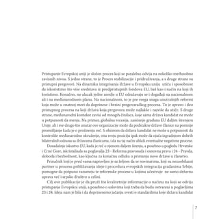 7
Pristupanje Evropskoj uniji je složen proces koji se paralelno odvija na nekoliko međusobno
zavisnih nivoa. S jedne strane, to je Proces stabilizacije i pridruživanja, a s druge strane su
pristupni pregovori. Na dinamiku integrisanja države u Evropsku uniju utiču i sposobnost
da iskoristimo što više sredstava iz predpristupnih fondova EU, baš kao i način na koji ih
koristimo. Konačno, na ulazak jedne zemlje u EU odražavaju se i događaji na nacionalnom
ali i na međunarodnom planu. Na nacionalnom, to je pre svega snaga unutrašnjih reformi
koja može u znatnoj meri da doprinese i brzini pregovaračkog procesa. To je upravo i deo
pristupnog procesa na koji država koja pregovora može najlakše i najviše da utiče. S druge
strane, međunarodni kontekst zavisi od mnogih činilaca, koje sama država kandidat ne može
u potpunosti da menja. Na primer, globalna recesija, zasićenje građana EU daljim širenjem
Unije, ali i sve drugo što unutar ove organizacije može da podstakne države članice na pomnije
promišljanje kada je o proširenju reč. S obzirom da država kandidat ne može u potpunosti da
kontroliše međunarodno okruženje, ona svoju poziciju ipak može da ojača izgradnjom dobrih
bilateralnih odnosa sa državama članicama, i da na taj način ublaži eventualne negativne procese.
Dosadašnje iskustvo EU, kada je reč o njenom daljem širenju, a posebno u pogledu Hrvatske
i Crne Gore, iskristalisala su poglavalja 23 - Reforma pravosuđa i osnovna prava i 24 - Pravda,
sloboda i bezbednost, kao ključna za konačnu odluku o primanju nove države u članstvo.
Priručnik koji je pred vama napravljen je sa željom da se novinarima, koji su nezaobilazni
partner u procesu približavanja ideje i procedura evropskih integracija građanima Srbije,
pomogne da potpuno razumeju te reformske procese u kojima učestvuje ne samo državna
uprava već i srpsko društvo u celini.
Cilj ove publikacije je da pruži što kvalitetnije informacije o načinu na koji se odvija
pristupanje Evropskoj uniji, a posebno o uslovima koji treba da budu ostvareni u poglavljima
23 i 24. Ideja nam je bila i da doprinesemo jačanju svesti o standardima koje država kandidat
 