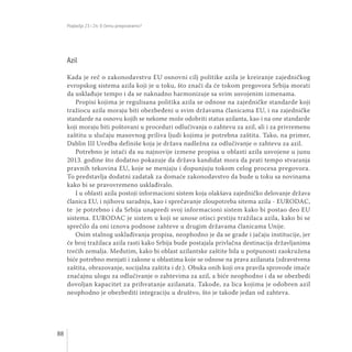 Poglavlja 23 i 24: O čemu pregovaramo?
88
Azil
Kada je reč o zakonodavstvu EU osnovni cilj politike azila je kreiranje zajedničkog
evropskog sistema azila koji je u toku, što znači da će tokom pregovora Srbija morati
da usklađuje tempo i da se naknadno harmonizuje sa svim usvojenim izmenama.
Propisi kojima je regulisana politika azila se odnose na zajedničke standarde koji
tražiocu azila moraju biti obezbeđeni u svim državama članicama EU, i na zajedničke
standarde na osnovu kojih se nekome može odobriti status azilanta, kao i na one standarde
koji moraju biti poštovani u proceduri odlučivanja o zahtevu za azil, ali i za privremenu
zaštitu u slučaju masovnog priliva ljudi kojima je potrebna zaštita. Tako, na primer,
Dablin III Uredba definiše koja je država nadležna za odlučivanje o zahtevu za azil.
Potrebno je istaći da su najnovije izmene propisa u oblasti azila usvojene u junu
2013. godine što dodatno pokazuje da država kandidat mora da prati tempo stvaranja
pravnih tekovina EU, koje se menjaju i dopunjuju tokom celog procesa pregovora.
To predstavlja dodatni zadatak za domaće zakonodavstvo da bude u toku sa novinama
kako bi se pravovremeno usklađivalo.
I u oblasti azila postoji informacioni sistem koja olakšava zajedničko delovanje država
članica EU, i njihovu saradnju, kao i sprečavanje zloupotreba sitema azila - EURODAC,
te je potrebno i da Srbija unapredi svoj informacioni sistem kako bi postao deo EU
sistema. EURODAC je sistem u koji se unose otisci prstiju tražilaca azila, kako bi se
sprečilo da oni iznova podnose zahteve u drugim državama članicama Unije.
Osim stalnog usklađivanja propisa, neophodno je da se grade i jačaju institucije, jer
će broj tražilaca azila rasti kako Srbija bude postajala privlačna destinacija državljanima
trećih zemalja. Međutim, kako bi oblast azilantske zaštite bila u potpunosti zaokružena
biće potrebno menjati i zakone u oblastima koje se odnose na prava azilanata (zdravstvena
zaštita, obrazovanje, socijalna zaštita i dr.). Obuka onih koji ova pravila sprovode imaće
značajnu ulogu za odlučivanje o zahtevima za azil, a biće neophodno i da se obezbedi
dovoljan kapacitet za prihvatanje azilanata. Takođe, za lica kojima je odobren azil
neophodno je obezbediti integraciju u društvo, što je takođe jedan od zahteva.
 