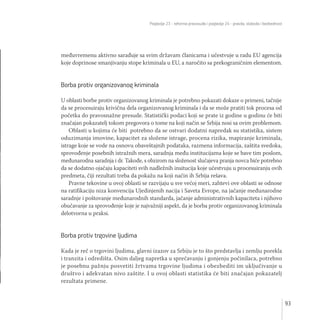 Poglavlje 23 - reforma pravosuđa i poglavlje 24 - pravda, sloboda i bezbednost
93
međuvremenu aktivno sarađuje sa svim državam članicama i učestvuje u radu EU agencija
koje doprinose smanjivanju stope kriminala u EU, a naročito sa prekograničnim elementom.
Borba protiv organizovanog kriminala
U oblasti borbe protiv organizovanog kriminala je potrebno pokazati dokaze o primeni, tačnije
da se procesuiraju krivična dela organizovanog kriminala i da se može pratiti tok procesa od
početka do pravosnažne presude. Statistički podaci koji se prate iz godine u godinu će biti
značajan pokazatelj tokom pregovora o tome na koji način se Srbija nosi sa ovim problemom.
Oblasti u kojima će biti potrebno da se ostvari dodatni napredak su statistika, sistem
oduzimanja imovine, kapacitet za složene istrage, procena rizika, mapiranje kriminala,
istrage koje se vode na osnovu obaveštajnih podataka, razmena informacija, zaštita svedoka,
sprovođenje posebnih istražnih mera, saradnja među institucijama koje se bave tim poslom,
međunarodna saradnja i dr. Takođe, s obzirom na složenost slučajeva pranja novca biće potrebno
da se dodatno ojačaju kapaciteti svih nadležnih insitucija koje učestvuju u procesuiranju ovih
predmeta, čiji rezultati treba da pokažu na koji način ih Srbija rešava.
Pravne tekovine u ovoj oblasti se razvijaju u sve većoj meri, zahtevi ove oblasti se odnose
na ratifikaciju niza konvencija Ujedinjenih nacija i Saveta Evrope, na jačanje međunarodne
saradnje i poštovanje međunarodnih standarda, jačanje administrativnih kapaciteta i njihovo
obučavanje za sprovođenje koje je najvažniji aspekt, da je borba protiv organizovanog kriminala
delotvorna u praksi.
Borba protiv trgovine ljudima
Kada je reč o trgovini ljudima, glavni izazov za Srbiju je to što predstavlja i zemlju porekla
i tranzita i odredišta. Osim daljeg napretka u sprečavanju i gonjenju počinilaca, potrebno
je posebnu pažnju posvetiti žrtvama trgovine ljudima i obezbediti im uključivanje u
društvo i adekvatan nivo zaštite. I u ovoj oblasti statistika će biti značajan pokazatelj
rezultata primene.
 