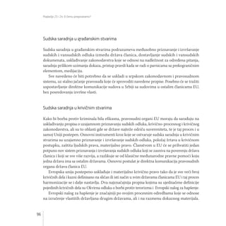 Poglavlja 23 i 24: O čemu pregovaramo?
96
Sudska saradnja u građanskim stvarima
Sudska saradnja u građanskim stvarima podrazumeva međusobno priznavanje i izvršavanje
sudskih i vansudskih odluka između država članica, dostavljanje sudskih i vansudskih
dokumenata, usklađivanje zakonodavstva koje se odnosi na nadležnost za određena pitanja,
saradnja prilikom uzimanja dokaza, pristup pravdi kada se radi o parnicama sa prekograničnim
elementom, medijaciju.
Sve navedeno će biti potrebno da se uskladi u srpskom zakonodavnom i pravosudnom
sistemu, uz stalno jačanje pravosuđa koje će sprovoditi navedene propise. Posebno će se tražiti
uspostavljanje direktne komunikacije sudova u Srbiji sa sudovima u ostalim članicama EU,
bez posredovanja izvršne vlasti.
Sudska saradnja u krivičnim stvarima
Kako bi borba protiv kriminala bila efikasna, pravosudni organi EU moraju da sarađuju na
usklađivanju propisa o uzajamnom priznavanju sudskih odluka, krivično-procesnog i krivičnog
zakonodavstva, ali su to oblasti gde se države najteže odriču suvereniteta, te je taj proces i u
samoj Uniji postepen. Osnovni instrumenti kroz koje se ostvaruje sudska saradnja u krivičnim
stvarima su uzajamno priznavanje i izvršavanje sudskih odluka, položaj žrtava u krivičnom
postupku, zaštita ljudskih prava, materijalno pravo. Članstvom u EU će se prihvatiti jedan
potpuno nov sistem priznavanja i izvršavanja sudskih odluka koji se zasniva na poverenju država
članica i koji se sve više razvija, a razlikuje se od klasične međunarodne pravne pomoći koju
jedna država ima sa ostalim državama. Osnovni postulat je direktna komunikacija pravosudnih
organa država članica EU.
Evropska unija postepeno usklađuje i materijalno krivično pravo tako da je sve veći broj
krivičnih dela i kazni definisano na sličan ili isti način u svim državama članicama EU i taj proces
harmonizacije se i dalje nastavlja. Dva najznačajnija propisa kojima su ujednačene definicije
pojedinih krivičnih dela su Okvirna odluka o borbi protiv terorizma i Evropski nalog za hapšenje.
Evropski nalog za hapšenje je značajniji po svojim procesnim odredbama koje se odnose
na izručenje vlastitih državljana drugim državama, ali i na razmenu dokaznog materijala.
 