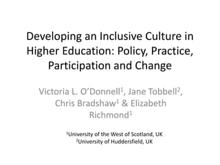 Developing an Inclusive Culture in
Higher Education: Policy, Practice,
    Participation and Change

  Victoria L. O’Donnell1, Jane Tobbell2,
      Chris Bradshaw1 & Elizabeth
                Richmond1
         1Universityof the West of Scotland, UK
             2University of Huddersfield, UK
 