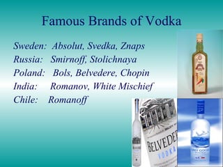 Famous Brands of Vodka Sweden:  Absolut, Svedka, Znaps Russia:  Smirnoff, Stolichnaya Poland:  Bols, Belvedere, Chopin India:  Romanov, White Mischief Chile:  Romanoff 