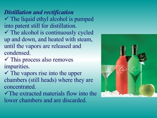 Distillation and rectification The liquid ethyl alcohol is pumped into patent still for distillation.  The alcohol is continuously cycled up and down, and heated with steam, until the vapors are released and condensed. This process also removes impurities.  The vapors rise into the upper chambers (still heads) where they are concentrated. The extracted materials flow into the lower chambers and are discarded.  