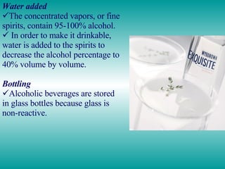 Water added The concentrated vapors, or fine spirits, contain 95-100% alcohol. In order to make it drinkable, water is added to the spirits to decrease the alcohol percentage to 40% volume by volume. Bottling Alcoholic beverages are stored in glass bottles because glass is non-reactive.  