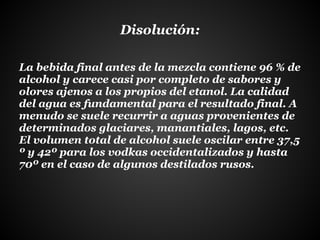 Disolución:
La bebida final antes de la mezcla contiene 96 % de
alcohol y carece casi por completo de sabores y
olores ajenos a los propios del etanol. La calidad
del agua es fundamental para el resultado final. A
menudo se suele recurrir a aguas provenientes de
determinados glaciares, manantiales, lagos, etc.
El volumen total de alcohol suele oscilar entre 37,5
º y 42º para los vodkas occidentalizados y hasta
70º en el caso de algunos destilados rusos.
 