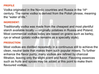PROFILE
Vodka originated in the Nordic countries and Russia in the 14th
century. The name vodka is derived from the Polish phrase, meaning
the “water of life.”
INGREDIENT:
Traditionally vodka was made from the cheapest and most plentiful
starch available locally — originally potatoes in Russia and Poland.
Most commercial vodkas today are based on grains such as barley,
rye or wheat (potato vodka remains as a specialty style).
PRODUCTION:
Most vodkas are distilled repeatedly in a continuous still to achieve the
clean, neutral taste that makes them such popular mixers. To further
enhance the flavor purity, many vodkas are refined by charcoal
filtration, leaving only the slight scent and flavor. Flavoring essences
such as fruits and spices may be added at this point to make them
flavoured vodkas.
 