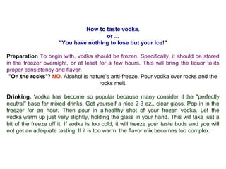 How to taste vodka.
or ...
"You have nothing to lose but your ice!"
Preparation To begin with, vodka should be frozen. Specifically, it should be stored
in the freezer overnight, or at least for a few hours. This will bring the liquor to its
proper consistency and flavor.
"On the rocks"? NO. Alcohol is nature's anti-freeze. Pour vodka over rocks and the
rocks melt.
Drinking. Vodka has become so popular because many consider it the "perfectly
neutral" base for mixed drinks. Get yourself a nice 2-3 oz., clear glass. Pop in in the
freezer for an hour. Then pour in a healthy shot of your frozen vodka. Let the
vodka warm up just very slightly, holding the glass in your hand. This will take just a
bit of the freeze off it. If vodka is too cold, it will freeze your taste buds and you will
not get an adequate tasting. If it is too warm, the flavor mix becomes too complex.
 