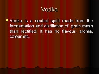 VodkaVodka
Vodka is a neutral spirit made from theVodka is a neutral spirit made from the
fermentation and distillation of grain mashfermentation and distillation of grain mash
than rectified. It has no flavour, aroma,than rectified. It has no flavour, aroma,
colour etc.colour etc.
 