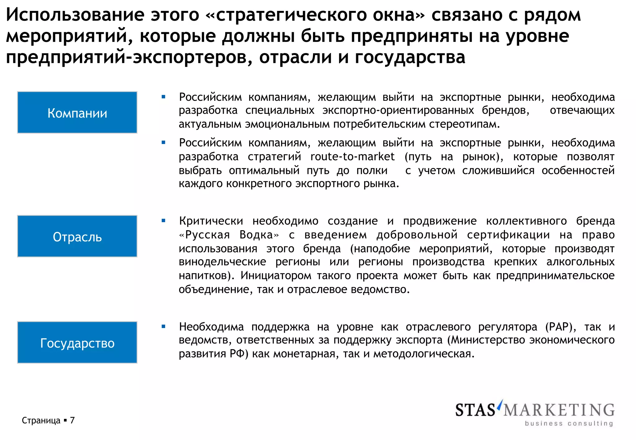 Использование этого «стратегического окна» связано с рядом
мероприятий, которые должны быть предприняты на уровне
предприятий-экспортеров, отрасли и государства

                   §    Российским компаниям, желающим выйти на экспортные рынки, необходима
       Компании          разработка специальных экспортно-ориентированных брендов, отвечающих
                         актуальным эмоциональным потребительским стереотипам.
                   §    Российским компаниям, желающим выйти на экспортные рынки, необходима
                         разработка стратегий route-to-market (путь на рынок), которые позволят
                         выбрать оптимальный путь до полки      с учетом сложившийся особенностей
                         каждого конкретного экспортного рынка.


                   §    Критически необходимо создание и продвижение коллективного бренда
        Отрасль          «Русская Водка» с введением добровольной сертификации на право
                         использования этого бренда (наподобие мероприятий, которые производят
                         винодельческие регионы или регионы производства крепких алкогольных
                         напитков). Инициатором такого проекта может быть как предпринимательское
                         объединение, так и отраслевое ведомство.


                   §    Необходима поддержка на уровне как отраслевого регулятора (РАР), так и
     Государство         ведомств, ответственных за поддержку экспорта (Министерство экономического
                         развития РФ) как монетарная, так и методологическая.




 Страница § 7
 