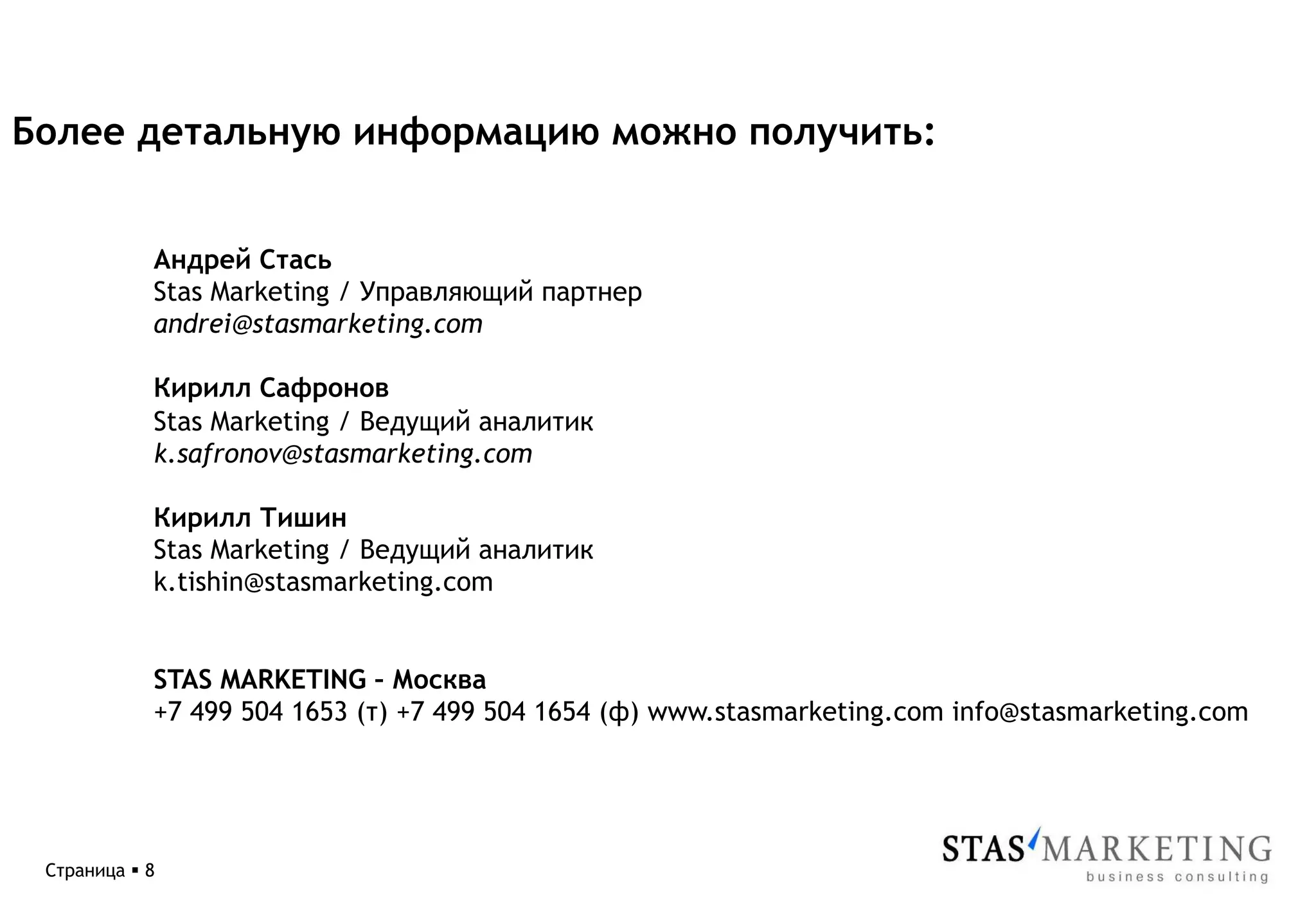 Более детальную информацию можно получить:


             Андрей Стась
             Stas Marketing / Управляющий партнер
             andrei@stasmarketing.com

             Кирилл Сафронов
             Stas Marketing / Ведущий аналитик
             k.safronov@stasmarketing.com

             Кирилл Тишин
             Stas Marketing / Ведущий аналитик
             k.tishin@stasmarketing.com


             STAS MARKETING – Москва
             +7 499 504 1653 (т) +7 499 504 1654 (ф) www.stasmarketing.com info@stasmarketing.com




 Страница § 8
 