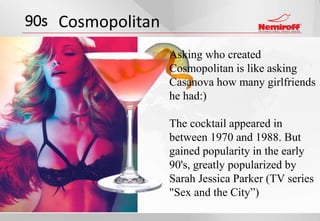 90s Cosmopolitan
Asking who created
Cosmopolitan is like asking
Сasanova how many girlfriends
he had:)
The cocktail appeared in
between 1970 and 1988. But
gained popularity in the early
90's, greatly popularized by
Sarah Jessica Parker (TV series
"Sex and the City”)
 