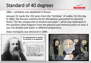 1861 – serfsdom was abolished in Russia
January 31 marks the 152 years from the "birthday" of vodka. On this day
in 1865, the Russian scientist Dmitri Mendeleev presented his doctoral
thesis "On the compounds of alcohol and water“, which was dedicated to
the question what happens from the physical and chemical point of view, if
you mix alcohol and water in different proportions.
State monopoly was declared in 1894.
Standard of 40 degrees
 