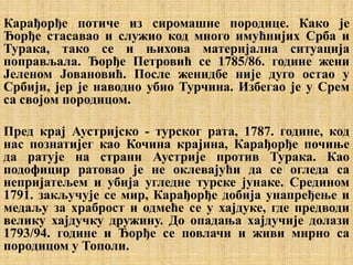 Карађорђе потиче из сиромашне породице. Како је
Ђорђе стасавао и служио код много имућнијих Срба и
Турака, тако се и њихова материјална ситуација
поправљала. Ђорђе Петровић се 1785/86. године жени
Јеленом Јовановић. После женидбе није дуго остао у
Србији, јер је наводно убио Турчина. Избегао је у Срем
са својом породицом.
Пред крај Аустријско - турског рата, 1787. године, код
нас познатијег као Кочина крајина, Карађорђе почиње
да ратује на страни Аустрије против Турака. Као
подофицир ратовао је не оклевајући да се огледа са
непријатељем и убија угледне турске јунаке. Средином
1791. закључује се мир, Карађорђе добија унапређење и
медаљу за храброст и одмеће се у хајдуке, где предводи
велику хајдучку дружину. До опадања хајдучије долази
1793/94. године и Ђорђе се повлачи и живи мирно са
породицом у Тополи.
 