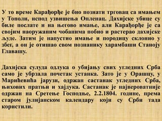 У то време Карађорђе је био познати трговац са имањем
у Тополи, испод узвишења Опленац. Дахијске убице су
биле послате и на његово имање, али Карађорђе је са
својим наоружаним чобанима побио и растерао дахијске
људе. Затим је напустио имање и породицу склонио у
збег, а он је отишао свом познанику харамбаши Станоју
Главашу.
Дахијска сулуда одлука о убијању свих угледних Срба
само је убрзала почетак устанка. Зато је у Орашцу, у
Марићевића јарузи, одржан састанак угледних Срба,
њихових пратњи и хајдука. Састанак је највероватније
одржан на Сретење Господње, 2.2.1804. године, према
старом јулијанском календару који су Срби тада
користили.
 