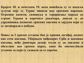 Крајем 18. и почетком 19. века повећала су се насиља
зулуми које су Турци чинили над српским народом.
Огромни намети, самовоља и терорисање народа од
стране Турака и нарочито јањичара, довели су до
удруживања познатих српских кнезова и хајдука који су
се договарали о побуни.
Повод за I српски устанак био је крвави догађај, познат
као сеча кнезова. Убијањем виђенијих Срба и њихових
кнезова, вође јаничара дахије хтели су да заплаше и
обезглаве цео српски народ, како би онемогућили
устанак за који су сазнали да се спрема.
 