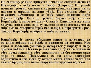 На састанку је било присутно неколико стотина особа из
Шумадије, а међу њима и Ђорђе (Георгије) Петровић
познати трговац, снажан и крупан човек, али врло нагле
нарави и спреман да лако убије. Пре устанка убио је
неколико Османлија и од њих добио надимак Кара
(Црни) Ђорђе. Када је требало бирати вођу устанка
Карађорђе је имао подршку Станоја Главаша и његових
хајдука, али и свих који су желели да вођа постане човек
чије име ће створити страх код дахија, а охрабрити Србе.
Тако је Карађорђе изабран за вођу устаника.
Карађорђе је лично обилазио народ и договарао са
осталим вођама ток борбе и припреме за устанак. Као
строг и доследан, уживао је ауторитет у народу и међу
другим вођама. Остало је записано да су га се плашили
због преке нарави и због спремности да без компромиса
дође до циља. Појављивао се на свим важнијим
бојиштима и иза њега су остале многе победе често над
знатно бројнијом и боље наоружаном турском војском
 