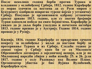 После неколико година борби против Турака и
владавине у ослобођеној Србији, 1812. године Карађорђе
се морао суочити са вестима да су Руси миром у
Букурешту одобрили повратак турске војске у устаничку
Србију. Покушао је организовати одбрану устаничке
српске државе 1813. године, али су знатно бројнији
Турци односили победе на свим бојиштима. Карађорђе је
увидео да је даља борба узалудна и почетком октобра
1813. године прешао је у Аустрију. Године 1814. године
прешао је у Русију.
Касније, 1816. године Карађорђе се придружио грчком
покрету за ослобођење у жељи да настави борбу за
протеривање Турака и из Србије. Следеће године је
дошао тајно у Србију како би се са Милошем
Обреновићем договорио о заједничкој акцији, али је по
Милошевој наредби убијен у ноћи између 25. и 26. јула
1817. године у селу Радовању код Велике Плане.
Организатор убиства је био Вујица Вулићевић,
Карађорђев кум.
 