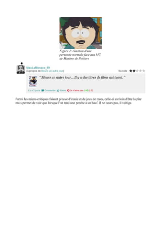 Figure 2: réaction d'une
personne normale face aux MC
de Maxime de Poitiers
●

Parmi les micro-critiques faisant preuve d'ironie et de jeux de mots, celle-ci est loin d'être la pire
mais permet de voir que lorsque l'on tend une perche à un bauf, il ne cours pas, il voltige.

 