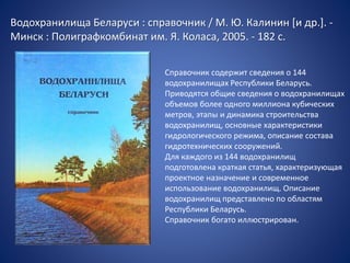 Водохранилища Беларуси : справочник / М. Ю. Калинин [и др.]. -
Минск : Полиграфкомбинат им. Я. Коласа, 2005. - 182 с.
Справочник содержит сведения о 144
водохранилищах Республики Беларусь.
Приводятся общие сведения о водохранилищах
объемов более одного миллиона кубических
метров, этапы и динамика строительства
водохранилищ, основные характеристики
гидрологического режима, описание состава
гидротехнических сооружений.
Для каждого из 144 водохранилищ
подготовлена краткая статья, характеризующая
проектное назначение и современное
использование водохранилищ. Описание
водохранилищ представлено по областям
Республики Беларусь.
Справочник богато иллюстрирован.
 