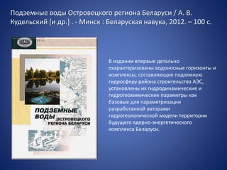 Подземные воды Островецкого региона Беларуси / А. В.
Кудельский [и др.] . - Минск : Беларуская навука, 2012. – 100 с.
В издании впервые детально
охарактеризованы водоносные горизонты и
комплексы, составляющие подземную
гидросферу района строительства АЭС,
установлены их гидродинамические и
гидрогеохимические параметры как
базовые для параметризации
разработанной авторами
гидрогеологической модели территории
будущего ядерно-энергетического
комплекса Беларуси.
 