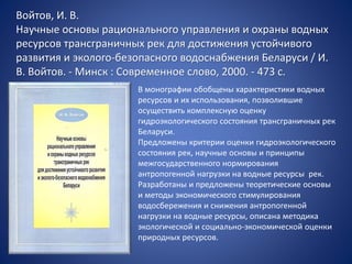 Войтов, И. В.
Научные основы рационального управления и охраны водных
ресурсов трансграничных рек для достижения устойчивого
развития и эколого-безопасного водоснабжения Беларуси / И.
В. Войтов. - Минск : Современное слово, 2000. - 473 с.
В монографии обобщены характеристики водных
ресурсов и их использования, позволившие
осуществить комплексную оценку
гидроэкологического состояния трансграничных рек
Беларуси.
Предложены критерии оценки гидроэкологического
состояния рек, научные основы и принципы
межгосударственного нормирования
антропогенной нагрузки на водные ресурсы рек.
Разработаны и предложены теоретические основы
и методы экономического стимулирования
водосбережения и снижения антропогенной
нагрузки на водные ресурсы, описана методика
экологической и социально-экономической оценки
природных ресурсов.
 