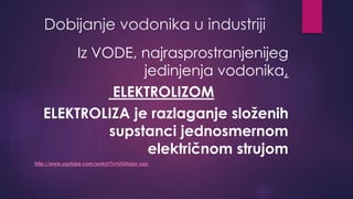 Dobijanje vodonika u industriji 
Iz VODE, najrasprostranjenijeg 
jedinjenja vodonika, 
ELEKTROLIZOM 
ELEKTROLIZA je razlaganje složenih 
supstanci jednosmernom 
električnom strujom 
http://www.youtube.com/watch?v=UGHxlxn-ypc 
 