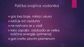 Fizička svojstva vodonika 
gas bez boje, mirisa i ukusa 
lakši je od vazduha 
ne rastvara se u vodi 
lako zapaljiv, oslobađa se velika 
količina energije (primena) 
gori svetlo plavim plamenom 
 