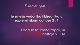 Praskavi gas 
je smeša vodonika i kiseonika u 
zapreminskom odnosu 2 : 1 
Kada se ta smeša zapali, uz 
PRASAK nastaje VODA 
 