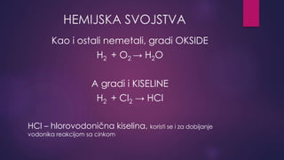 HEMIJSKA SVOJSTVA 
Kao i ostali nemetali, gradi OKSIDE 
H2 + O2 → H2O 
A gradi i KISELINE 
H2 + Cl2 → HCl 
HCl – hlorovodonična kiselina, koristi se i za dobijanje 
vodonika reakcijom sa cinkom 
 