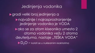Jedinjenja vodonika 
gradi veliki broj jedinjenja a 
najvažnije i najrasprostranjenije 
jedinjenje vodonika je VODA 
ako se za atom kiseonika umesto 2 
atoma vodonika vežu 2 atoma 
deuterijuma, nastaje „TEŠKA VODA“ 
D2O – koristi se u nuklearnim reaktorima 
 