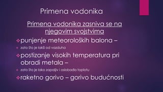 Primena vodonika 
Primena vodonika zasniva se na 
njegovim svojstvima 
punjenje meteoroloških balona – 
 zato što je lakši od vazduha 
postizanje visokih temperatura pri 
obradi metala – 
 zato što je lako zapaljiv i oslobađa toplotu 
raketno gorivo – gorivo budućnosti 
