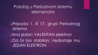Položaj u Periodnom sistemu 
elemenata 
Pripada 1. ili 17. grupi Periodnog 
sistema 
Ima jedan VALENTAN elektron 
Da bi bio stabilan, nedostaje mu 
JEDAN ELEKTRON 
 