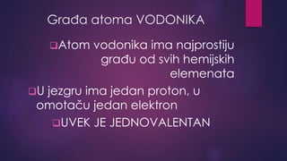 Građa atoma VODONIKA 
Atom vodonika ima najprostiju 
građu od svih hemijskih 
elemenata 
U jezgru ima jedan proton, u 
omotaču jedan elektron 
UVEK JE JEDNOVALENTAN 
 
