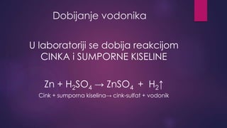 Dobijanje vodonika 
U laboratoriji se dobija reakcijom 
CINKA i SUMPORNE KISELINE 
Zn + H2SO4 → ZnSO4 + H2↑ 
Cink + sumporna kiselina→ cink-sulfat + vodonik 
 