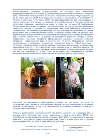 ВОДООЧИСТКА И ДЕМИНЕРАЛИЗАЦИЯ
p_fisenko@mail.ru
+421 948502960 +420 725372109
КОМПОНЕНТ КОМПЛЕКСНОЙ ПЕРЕРАБОТКИ ОТХОДОВ
3/10
Рассматриваемая технология разрабатывалось как составная часть комплексной
переработки коммунальных отходов в топливный газ для очищения значительных количеств
воды, получаемой непосредственно из отходов. Коммунальные отходы могут содержать до
50 % влаги, которая может быть выделена, очищена и использована, в зависимости от
глубины очистки, для технических целей как деминерализованная для парогенерации и
систем отопления, для полива и орошения, для хозяйственных и бытовых целей при
наполнении бассейнов, приготовлении пищи, а также как питьевая. В предлагаемом
оборудовании используются принцип ультрафильтрации на основе напорно-мембранной
технологии, которая в отличие от классических технологий химической коагуляции и
седиментации не загрязняет произведенную пресную и питьевую воду никакими побочными
веществами, и не производит никаких отходов. Устройство выдает только чистую воду. Этот
простой подход требует минимального обслуживания оборудования, качество произведенной
воды остается постоянным и не зависит от дозирования реагентов, которое в рамках
классической технологии определяет обслуживающий персонал. Технология исключает
попадание недоочищенной воды в пресную или питьевую. Оборудование является
универсальным и производит качественную очищенную воду из любого источника –
грунтовые, подземные воды, открытые водоемы, солончаки, морская вода, отстойные ямы,
канализация, лужи и т.п. Эта технология также очищает воду от микробов, вирусов. Как
природных так и от умышленно занесенных в нее токсичных и боевых отравляющих веществ,
так как при разработке за основу были взяты технологии применяемые в системах
жизнеобеспечения американской армии и NASA, в частности проекта Space Shuttle.
Концепция рассматриваемого оборудования основана на том факте, что вода, на
сегодняшний день, является стратегическим сырьем, которое необходимо использовать
экономно и дозировано, и при этом максимально использовать возможности очистки и
оборотного водоснабжения.
Главным достоинством рассматриваемой технологии является ее универсальность и
экономичность. Например, при уровне загрязнения и засоленности воды 10 000 ppm
потребление электричества для очистки составляет 0,003 кВт/л, что практически в два раза
ниже чем у классических технологий седиментации. Также основные показатели остаточной
концентрации CHSKCr на 20-50 % ниже и BSK5 на 30% ниже.
 