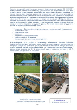 ВОДООЧИСТКА И ДЕМИНЕРАЛИЗАЦИЯ
p_fisenko@mail.ru
+421 948502960 +420 725372109
КОМПОНЕНТ КОМПЛЕКСНОЙ ПЕРЕРАБОТКИ ОТХОДОВ
4/10
Качество очищенной воды полностью отвечает международным нормам EU 98/83/EC и
WHO “Guidelines for Drinking Water Quality“, установленных для потребительской воды. Весь
процесс очистки и обессоливания автоматизирован. Технология проста в обслуживании. Для
начала эксплуатации оператору достаточно ознакомиться с краткой инструкцией. Данная
технология может использоваться не только как составная часть комплексной переработки
коммунальных отходов, но и как самостоятельное оборудование. Причем в разных вариантах
исполнения без потерь качества очищенной воды, так как всегда соблюдается основной
алгоритм очистки воды - биологические очистные сооружения сточных вод в технологическом
смысле всегда строятся таким образом, чтобы предыдущий уровень отделял вещества,
которые бы могли повредить следующий уровень. Основная схема всего оборудования
состоит из нескольких технологических узлов:
• сепаратор грубого загрязнения, при необходимости с измельчающим оборудованием
• улавливатель песка
• улавливатель жира
• отстойник
• биореактор с ультрафильтрацией
• сепаратор тонкого загрязнения
• выпускающий узел с контрольным измерением
СТАЦИОНАРНОЕ ИСПОЛНЕНИЕ – вариативный (изменяемый) комплект отдельных
модульных биореакторов, где вместо классической сепарации седиментации используется
сепарация мембранной ультрафильтрации, что позволяет использовать данную технологию
для организации циклического водоснабжения т.е. замкнутого контура водоснабжения с
возможностью возврата до 80 % загрязненной воды в состояние питьевой и 20 %
использовать для орошения с/х площадей.
 