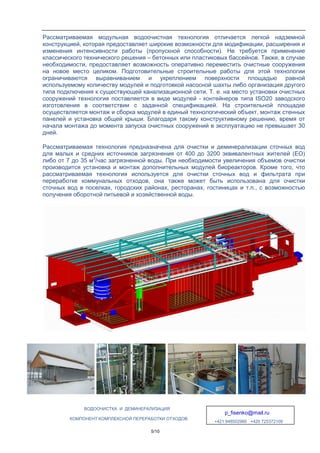 ВОДООЧИСТКА И ДЕМИНЕРАЛИЗАЦИЯ
p_fisenko@mail.ru
+421 948502960 +420 725372109
КОМПОНЕНТ КОМПЛЕКСНОЙ ПЕРЕРАБОТКИ ОТХОДОВ
5/10
Рассматриваемая модульная водоочистная технология отличается легкой надземной
конструкцией, которая предоставляет широкие возможности для модификации, расширения и
изменения интенсивности работы (пропускной способности). Не требуется применение
классического технического решения – бетонных или пластиковых бассейнов. Также, в случае
необходимости, предоставляет возможность оперативно переместить очистные сооружения
на новое место целиком. Подготовительные строительные работы для этой технологии
ограничиваются выравниванием и укреплением поверхности площадью равной
используемому количеству модулей и подготовкой насосной шахты либо организация другого
типа подключения к существующей канализационной сети. Т. е. на место установки очистных
сооружений технология поставляется в виде модулей - контейнеров типа ISO20 заводского
изготовления в соответствии с заданной спецификацией. На строительной площадке
осуществляется монтаж и сборка модулей в единый технологический объект, монтаж стенных
панелей и установка общей крыши. Благодаря такому конструктивному решению, время от
начала монтажа до момента запуска очистных сооружений в эксплуатацию не превышает 30
дней.
Рассматриваемая технология предназначена для очистки и деминерализации сточных вод
для малых и средних источников загрязнения от 400 до 3200 эквивалентных жителей (EO)
либо от 7 до 35 м3
/час загрязненной воды. При необходимости увеличения объемов очистки
производится установка и монтаж дополнительных модулей биореакторов. Кроме того, что
рассматриваемая технология используется для очистки сточных вод и фильтрата при
переработке коммунальных отходов, она также может быть использована для очистки
сточных вод в поселках, городских районах, ресторанах, гостиницах и т.п., с возможностью
получения оборотной питьевой и хозяйственной воды.
 