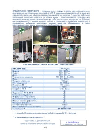 ВОДООЧИСТКА
КОМПОНЕНТ КОМПЛЕКСНОЙ
СПЕЦИАЛЬНОЕ ИСПОЛНЕНИЕ
оборудование при локализации
строителей отдаленных объектов
комбинацией нескольких агрегатов
производства качественной
при непрерывном 24 часовом
обогреватели, мобильная
коммуникационное и другое
БАЗОВЫЕ ТЕХНИЧЕСКИЕ
ПИТЬЕВАЯ ВОДА
Ширина
Высота
Длина
Установленная мощность
Масса
Исходное загрязнение
Рабочее давление
Показатель EО *
Емкость питьевой воды
Генератор, 400 В
Автоматизация
Подключение 230 В, 380 В
Комплект инструментов
Инфракрасные нагреватели
Осветители гидравлические
Мощные галоген - рефлекторы
Освещение диаметра
Собственная энергосеть
Монтаж дополнительных агрегатов
Базовая цена **
* к - во людей для обеспечения
** в зависимости от комплектации
ВОДООЧИСТКА И ДЕМИНЕРАЛИЗАЦИЯ
p_fisenko@mail.ru
+421 948502960 +420 725372109
КОМПЛЕКСНОЙ ПЕРЕРАБОТКИ ОТХОДОВ
8/10
ИСПОЛНЕНИЕ – предназначено, в первую очередь
локализации катастроф для МЧС и армейских подразделений
отдаленных объектов, геодезистов, археологов, геологов
нескольких агрегатов на общем шасси – электрогенератор
качественной питьевой воды из любого источника в количестве
часовом режиме работы от бензинового генератора
мобильная мастерская, включая сварочное оборудование
другое вспомогательное оборудование.
ТЕХНИЧЕСКИЕ И КОМЕРЧЕСКИЕ ХАРАКТЕРИСТИКИ
7 000 л/сутки
1800 – 2500
1500 - 2800 мм
3800 - 5200 мм
15,0–30,0 кВт, 3-
750 - 1200 кг
10000 ppm
58 - 116 Бар
1000 человек
1000 л
Honda - бензин
Да
Да
Да
нагреватели Да
гидравлические 6 м Да
рефлекторы Да
100 м
2 x 50 м
дополнительных агрегатов Да
60 - 80 000 EUR**
обеспечения питьевой водой по нормам WHO –
комплектации
p_fisenko@mail.ru
+421 948502960 +420 725372109
очередь, как вспомогательное
подразделений, а также для
геологов. И является мобильной
электрогенератор, установка для
а в количестве до 300 л/час
бензинового генератора, осветители и
сварочное оборудование, а также
ХАРАКТЕРИСТИКИ
сутки
2500 мм
мм
мм
-ф/380 V
кг
10000 ppm
Бар
человек
бензин
00 EUR**
7л/сутки
 