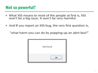 3
Not so powerful?
● What XSS means to most of the people at first is, XSS
won't be a big issue. It won't be very harmful.
● And If you report an XSS bug, the very first question is,
“what harm you can do by popping up an alert box?”
 