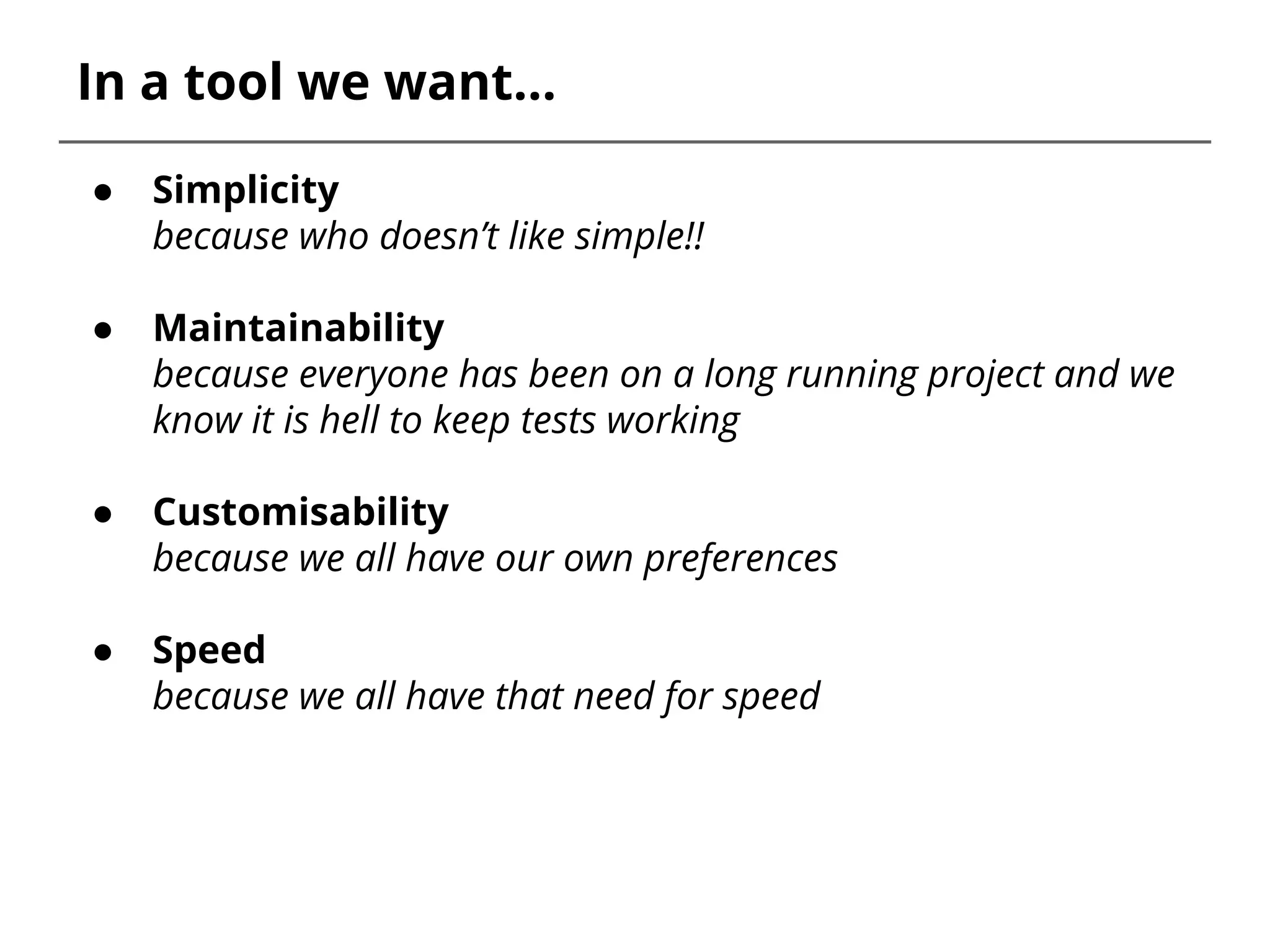 In a tool we want...
● Simplicity
because who doesn’t like simple!!
● Maintainability
because everyone has been on a long running project and we
know it is hell to keep tests working
● Customisability
because we all have our own preferences
● Speed
because we all have that need for speed
 