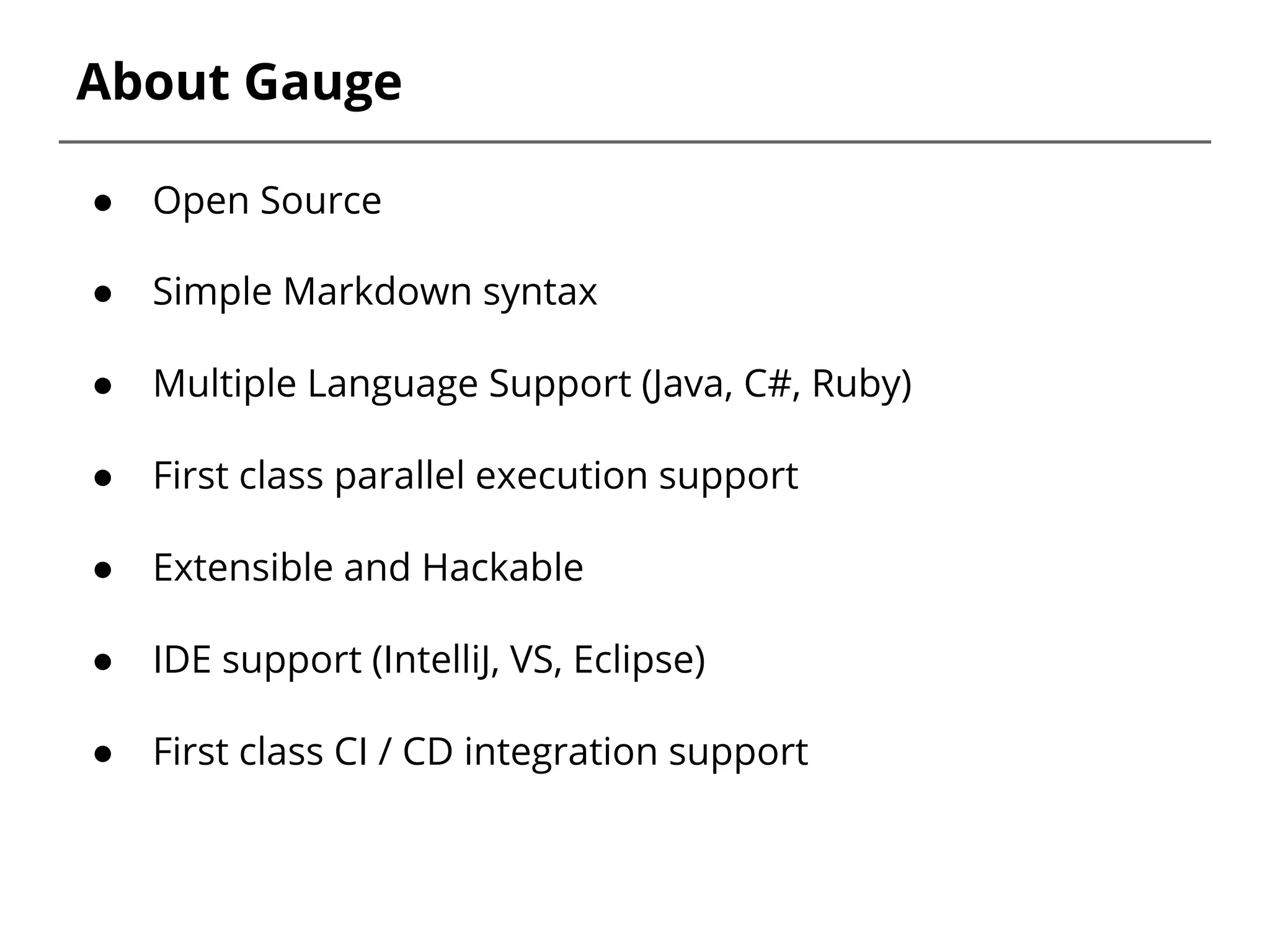 About Gauge
● Open Source
● Simple Markdown syntax
● Multiple Language Support (Java, C#, Ruby)
● First class parallel execution support
● Extensible and Hackable
● IDE support (IntelliJ, VS, Eclipse)
● First class CI / CD integration support
 