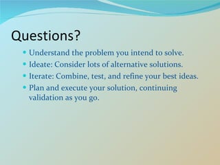 Questions? Understand the problem you intend to solve. Ideate: Consider lots of alternative solutions. Iterate: Combine, test, and refine your best ideas. Plan and execute your solution, continuing validation as you go.