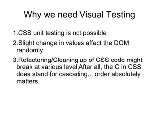Why we need Visual Testing
1.CSS unit testing is not possible
2.Slight change in values affect the DOM
randomly
3.Refactoring/Cleaning up of CSS code might
break at various level,After all, the C in CSS
does stand for cascading... order absolutely
matters.
 